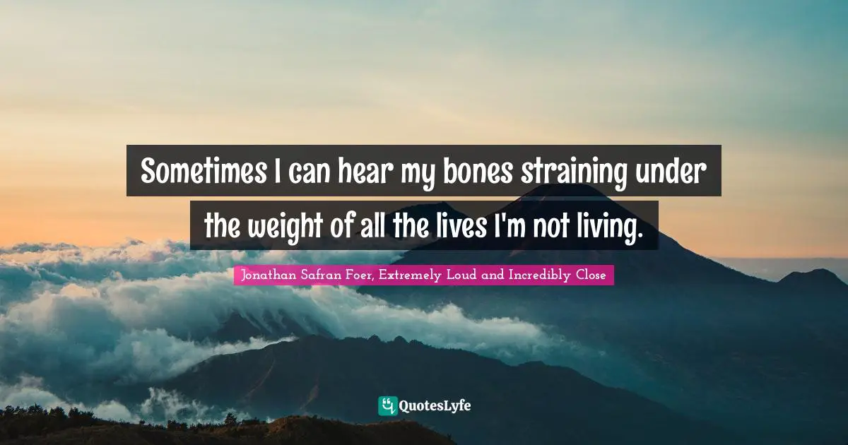 Sometimes I can hear my bones straining under the weight of all the lives I'm not living.