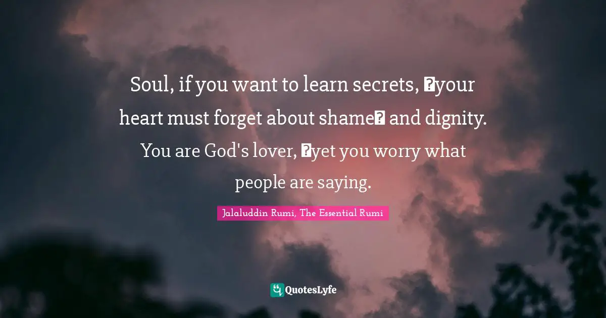 Soul, if you want to learn secrets,  your heart must forget about shame  and dignity. You are God's lover,  yet you worry what people are saying.