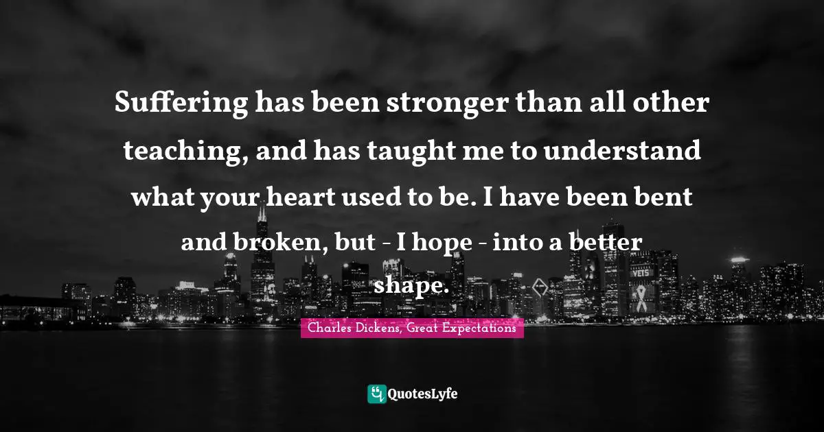 Charles Dickens Quotes: "Suffering has been stronger than all other teaching, and has taught me to understand what your heart used to be. I have been bent and broken, but - I hope - into a better shape."