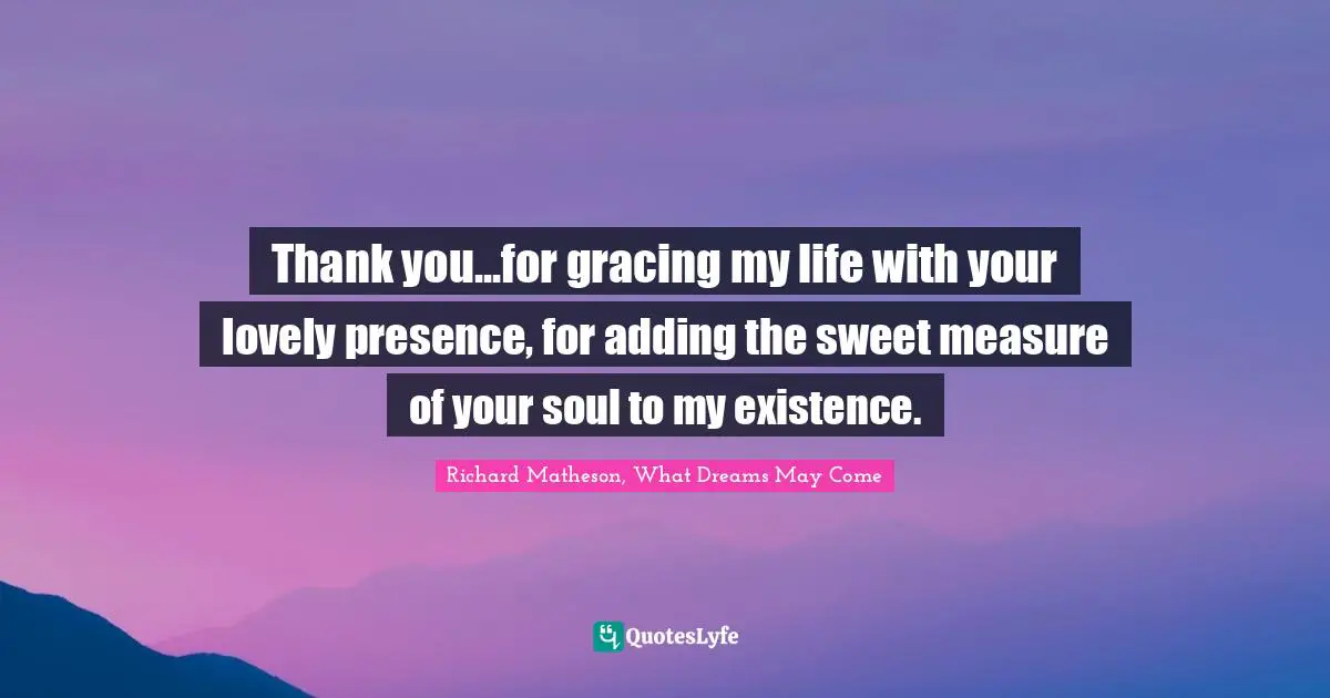 Thank you...for gracing my life with your lovely presence, for adding the sweet measure of your soul to my existence.