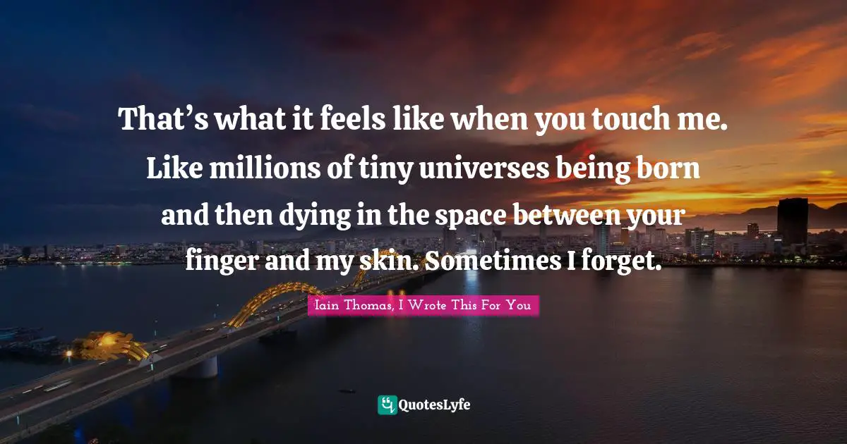 That’s what it feels like when you touch me. Like millions of tiny universes being born and then dying in the space between your finger and my skin. Sometimes I forget.