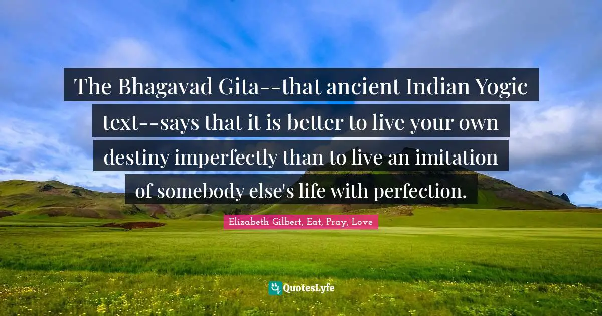 The Bhagavad Gita--that ancient Indian Yogic text--says that it is better to live your own destiny imperfectly than to live an imitation of somebody else's life with perfection.
