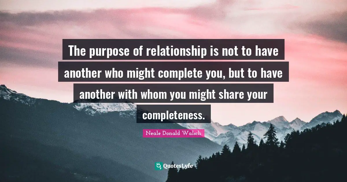 The purpose of relationship is not to have another who might complete you, but to have another with whom you might share your completeness.