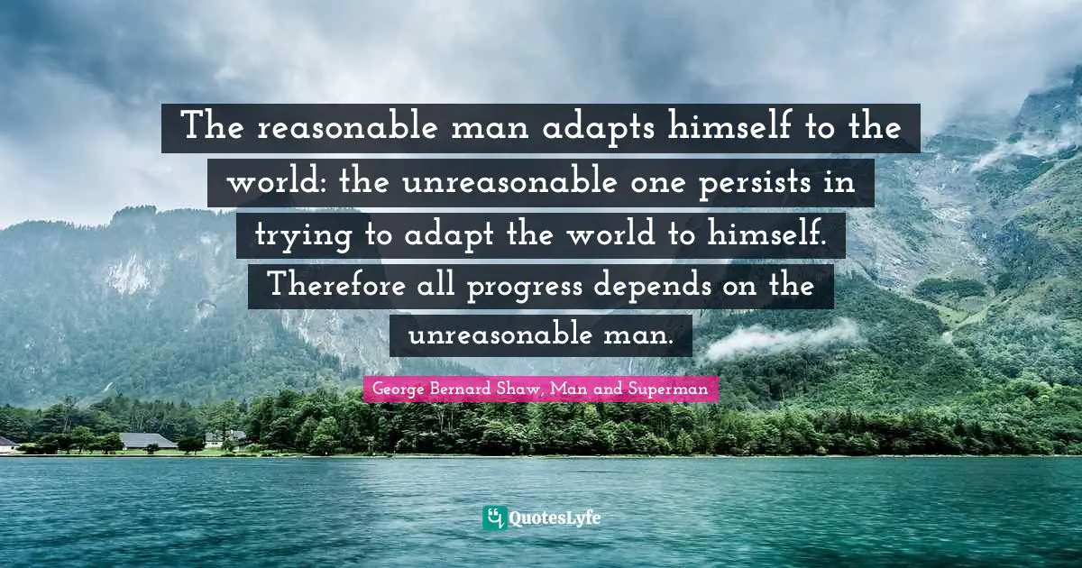 The reasonable man adapts himself to the world: the unreasonable one persists in trying to adapt the world to himself. Therefore all progress depends on the unreasonable man.