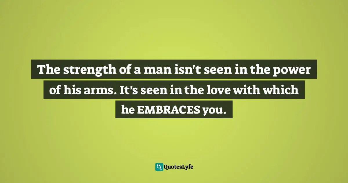 The strength of a man isn't seen in the power of his arms. It's seen in the love with which he EMBRACES you.