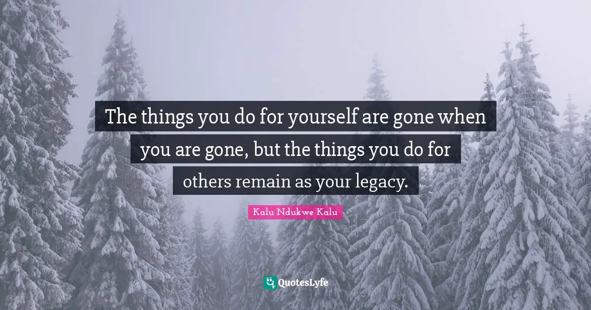 The things you do for yourself are gone when you are gone, but the things you do for others remain as your legacy.