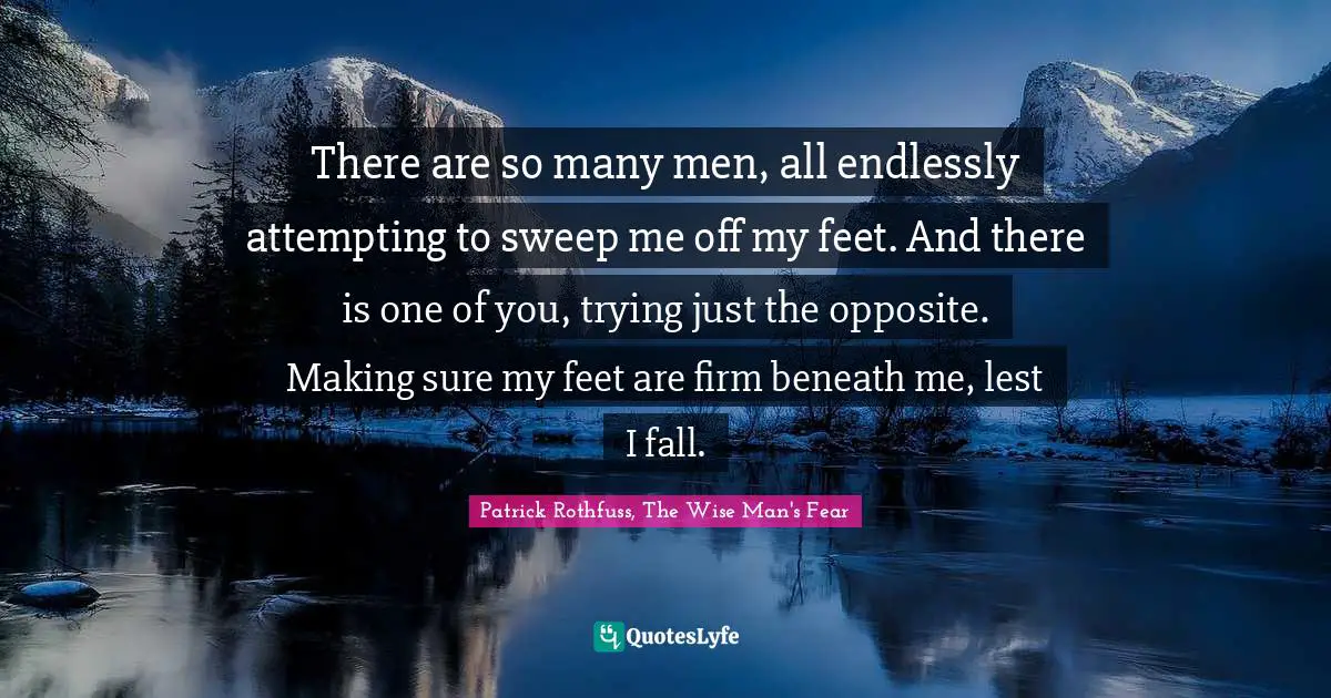 There are so many men, all endlessly attempting to sweep me off my feet. And there is one of you, trying just the opposite. Making sure my feet are firm beneath me, lest I fall.