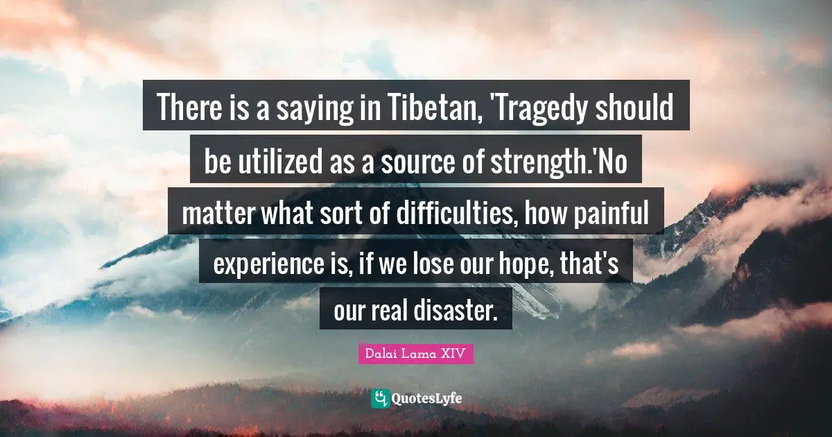 There is a saying in Tibetan, 'Tragedy should be utilized as a source of strength.'No matter what sort of difficulties, how painful experience is, if we lose our hope, that's our real disaster.