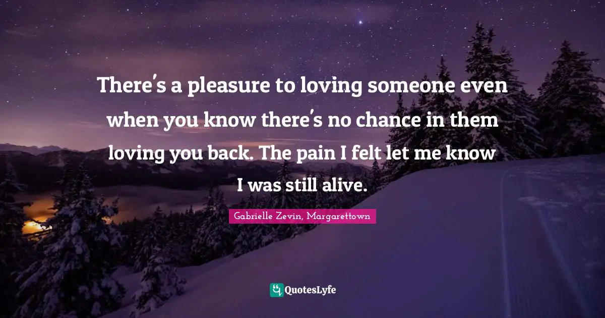 There's a pleasure to loving someone even when you know there's no chance in them loving you back. The pain I felt let me know I was still alive.
