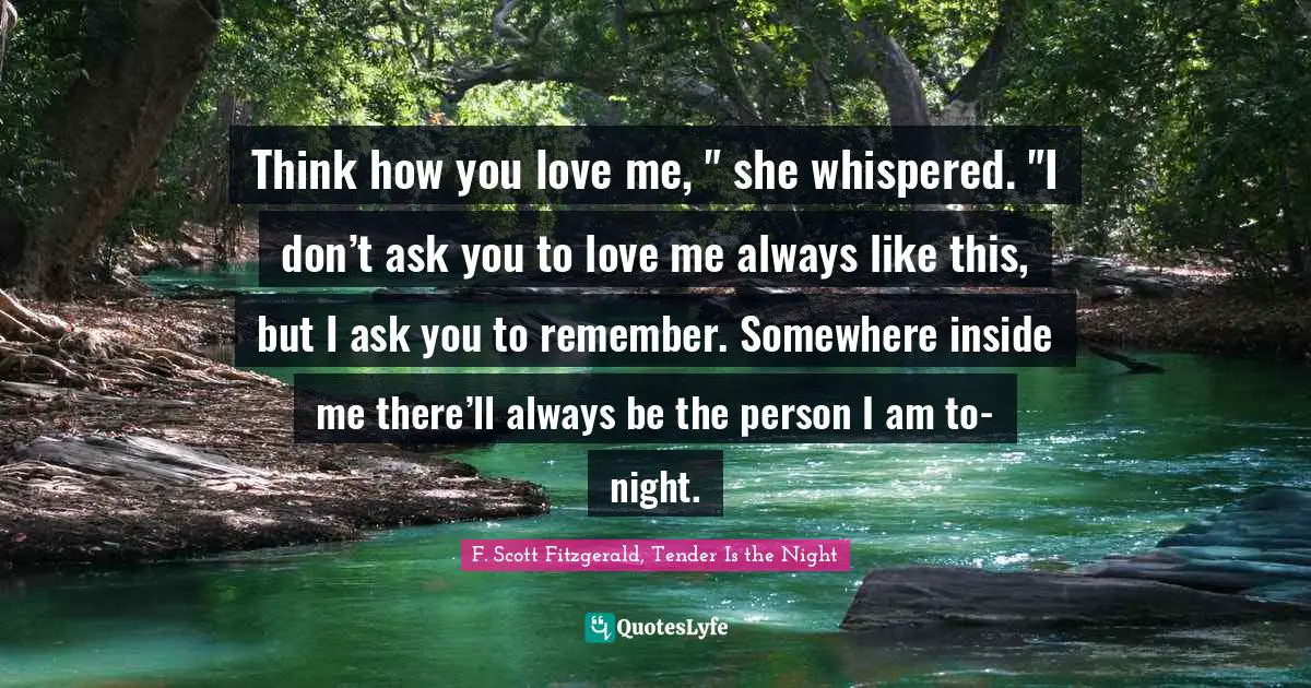 Think how you love me, " she whispered. "I don’t ask you to love me always like this, but I ask you to remember. Somewhere inside me there’ll always be the person I am to-night.