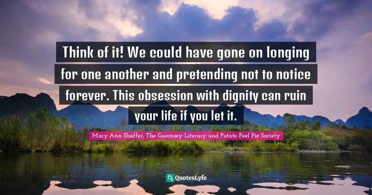Think of it! We could have gone on longing for one another and pretending not to notice forever. This obsession with dignity can ruin your life if you let it.