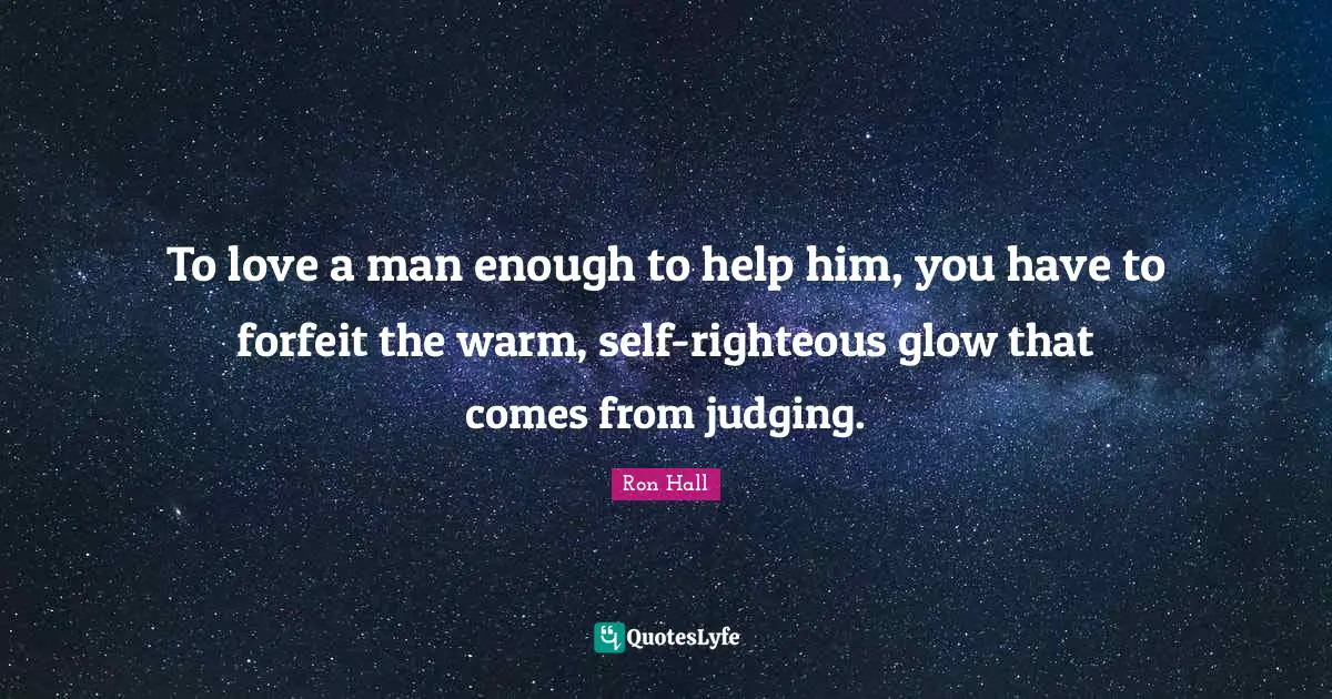 Ron Hall Quotes: "To love a man enough to help him, you have to forfeit the warm, self-righteous glow that comes from judging."
