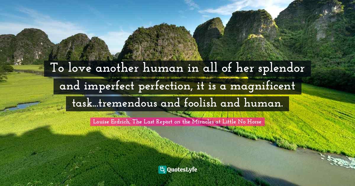 To love another human in all of her splendor and imperfect perfection, it is a magnificent task...tremendous and foolish and human.