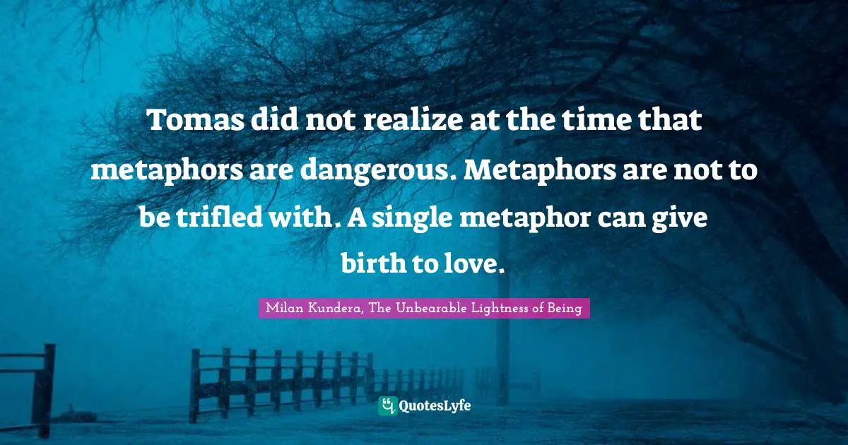 Milan Kundera, The Unbearable Lightness of Being Quotes: Tomas did not realize at the time that metaphors are dangerous. Metaphors are not to be trifled with. A single metaphor can give birth to love.