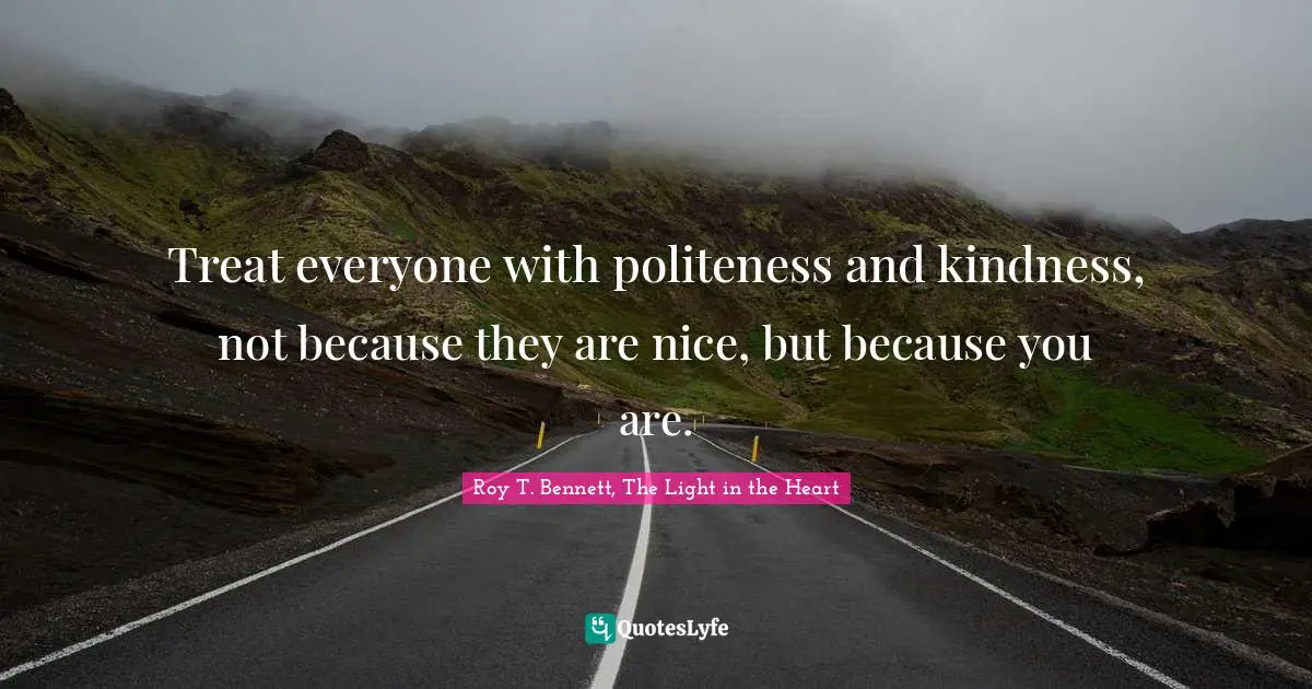 Treat everyone with politeness and kindness, not because they are nice, but because you are.