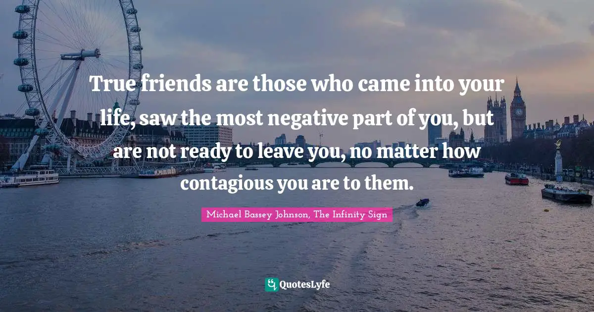 True friends are those who came into your life, saw the most negative part of you, but are not ready to leave you, no matter how contagious you are to them.