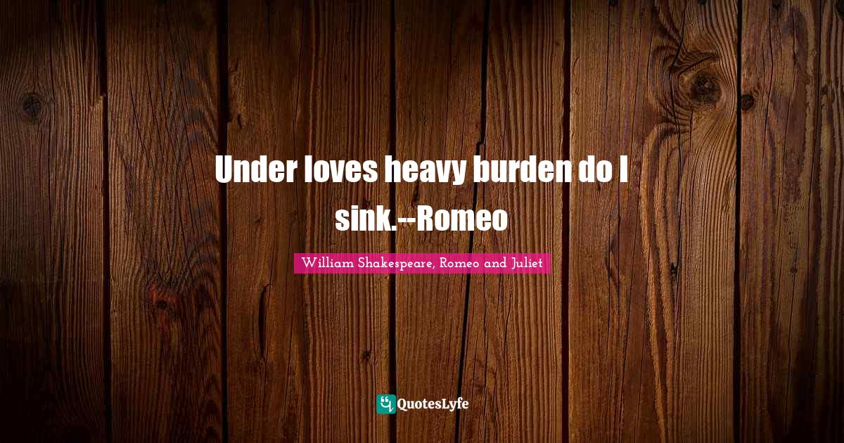 Under loves heavy burden do I sink.Romeo&hellip; Quote by