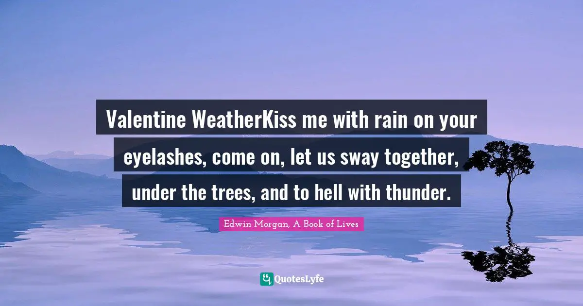 Valentine WeatherKiss me with rain on your eyelashes, come on, let us sway together, under the trees, and to hell with thunder.