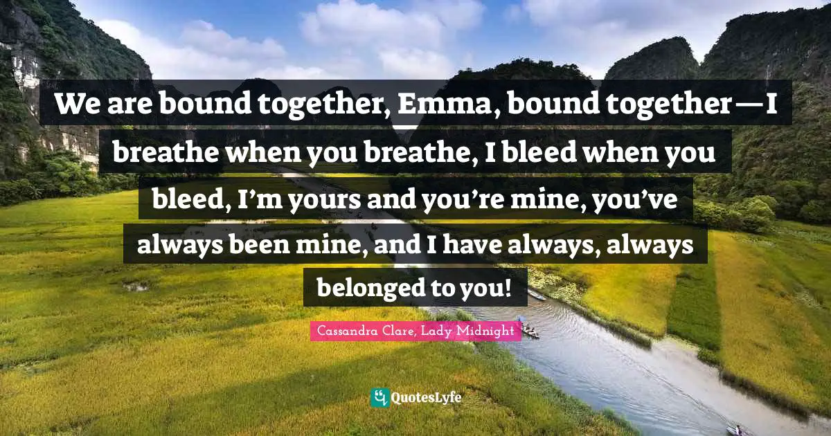 We are bound together, Emma, bound together—I breathe when you breathe, I bleed when you bleed, I’m yours and you’re mine, you’ve always been mine, and I have always, always belonged to you!