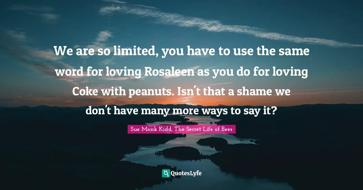 We are so limited, you have to use the same word for loving Rosaleen as you do for loving Coke with peanuts. Isn't that a shame we don't have many more ways to say it?