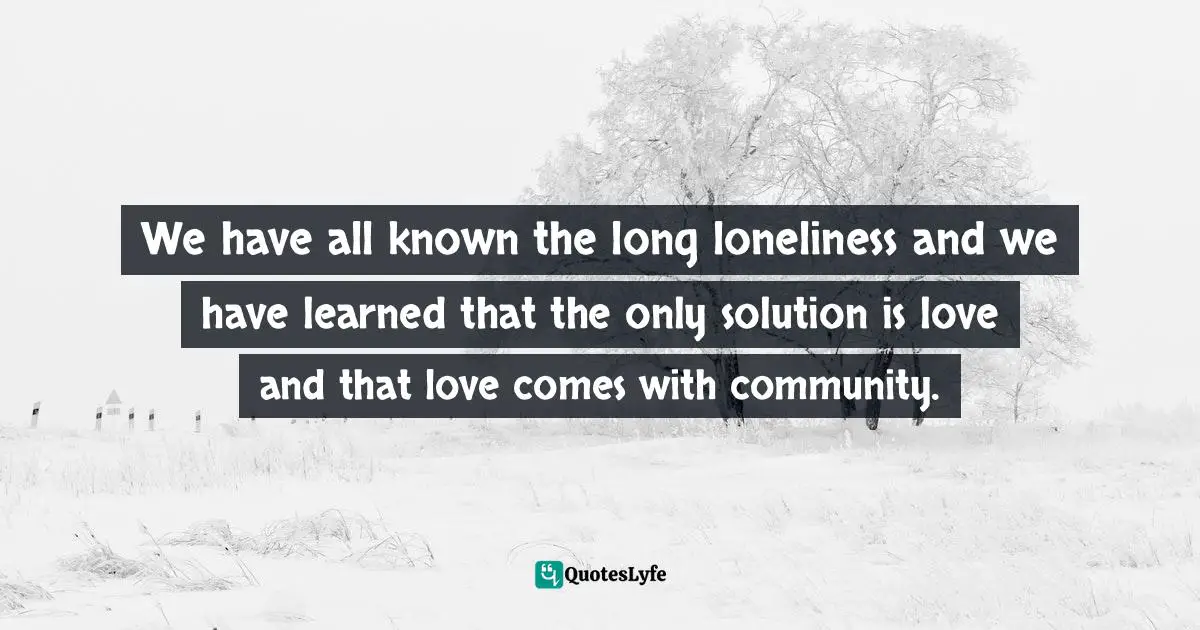 We have all known the long loneliness and we have learned that the only solution is love and that love comes with community.