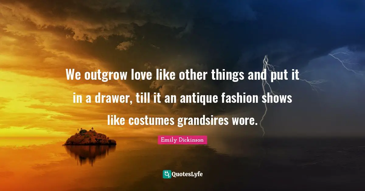 We outgrow love like other things and put it in a drawer, till it an antique fashion shows like costumes grandsires wore.