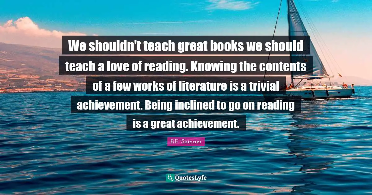 We shouldn't teach great books we should teach a love of reading. Knowing the contents of a few works of literature is a trivial achievement. Being inclined to go on reading is a great achievement.