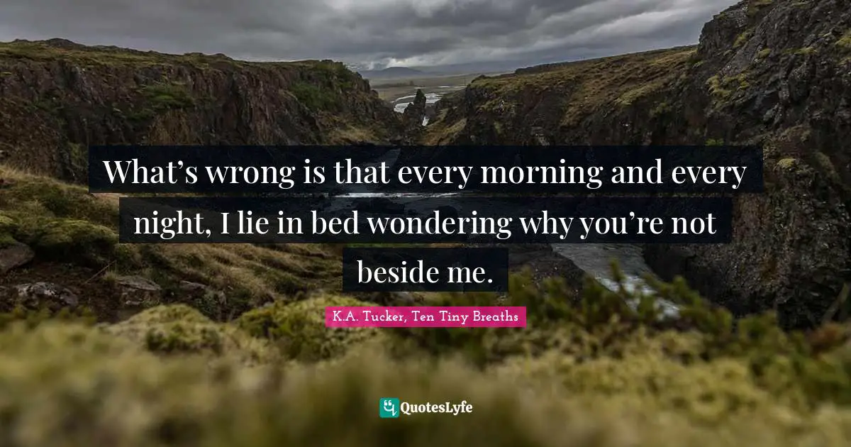 What’s wrong is that every morning and every night, I lie in bed wondering why you’re not beside me.