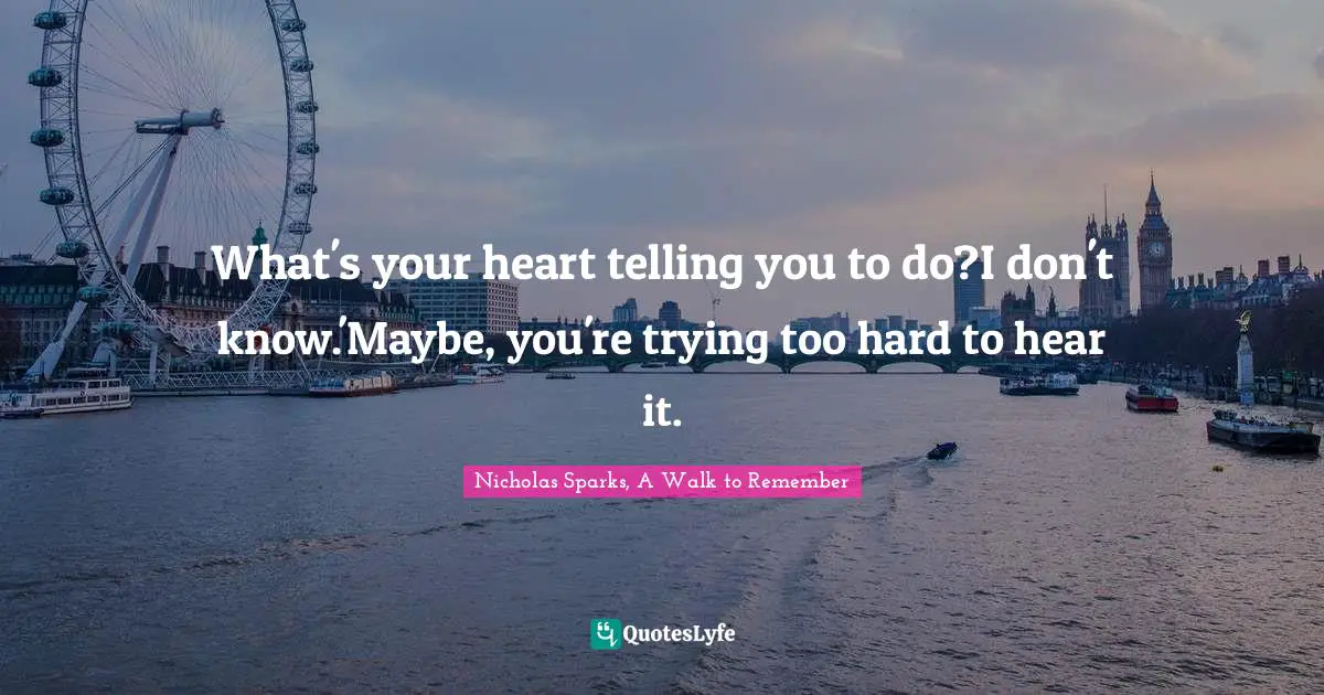 Nicholas Sparks, A Walk To Remember Quotes: "What's your heart telling you to do?I don't know.'Maybe, you're trying too hard to hear it."
