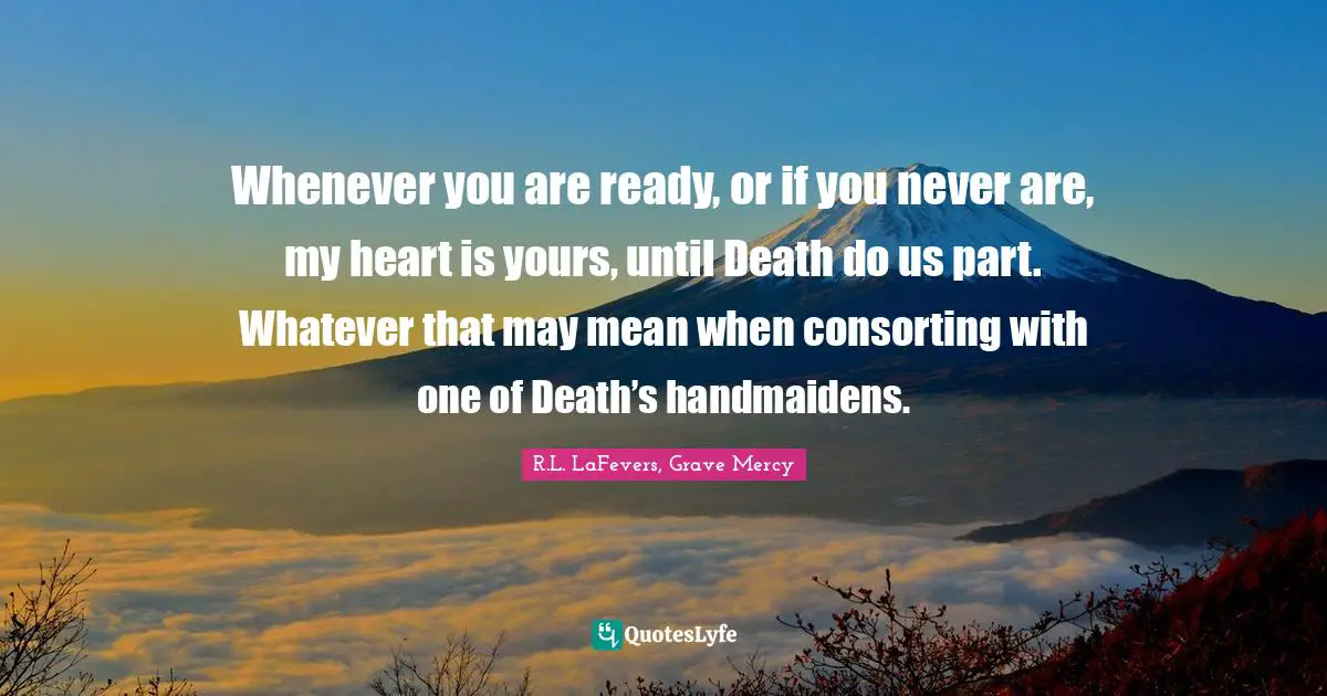 Whenever you are ready, or if you never are, my heart is yours, until Death do us part. Whatever that may mean when consorting with one of Death’s handmaidens.