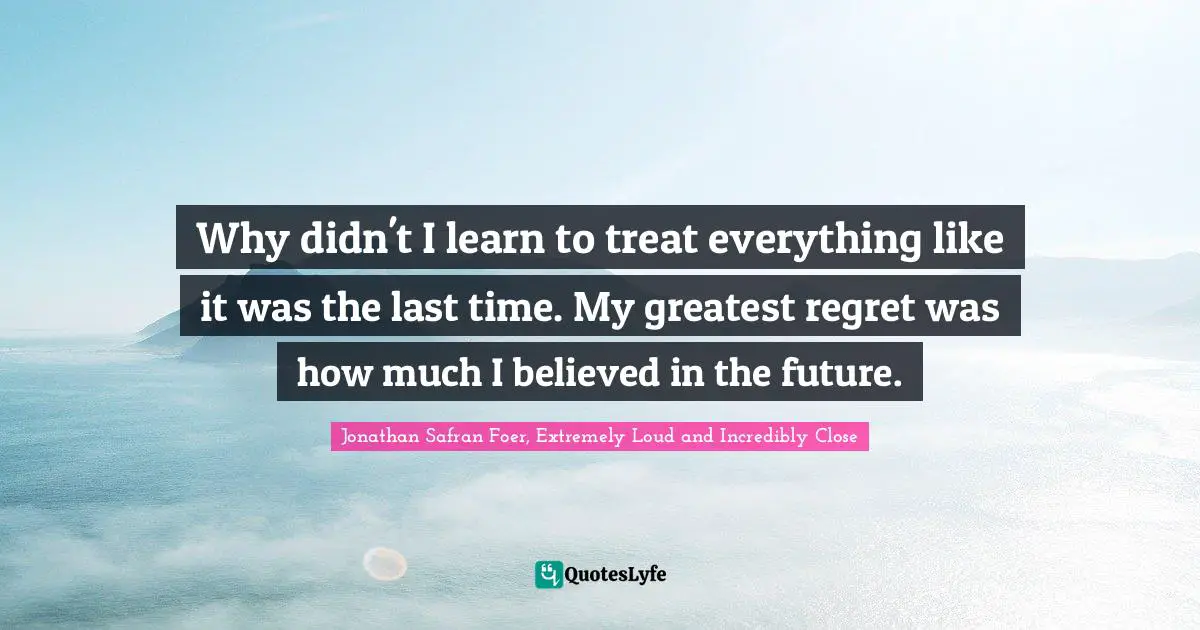 Why didn't I learn to treat everything like it was the last time. My greatest regret was how much I believed in the future.