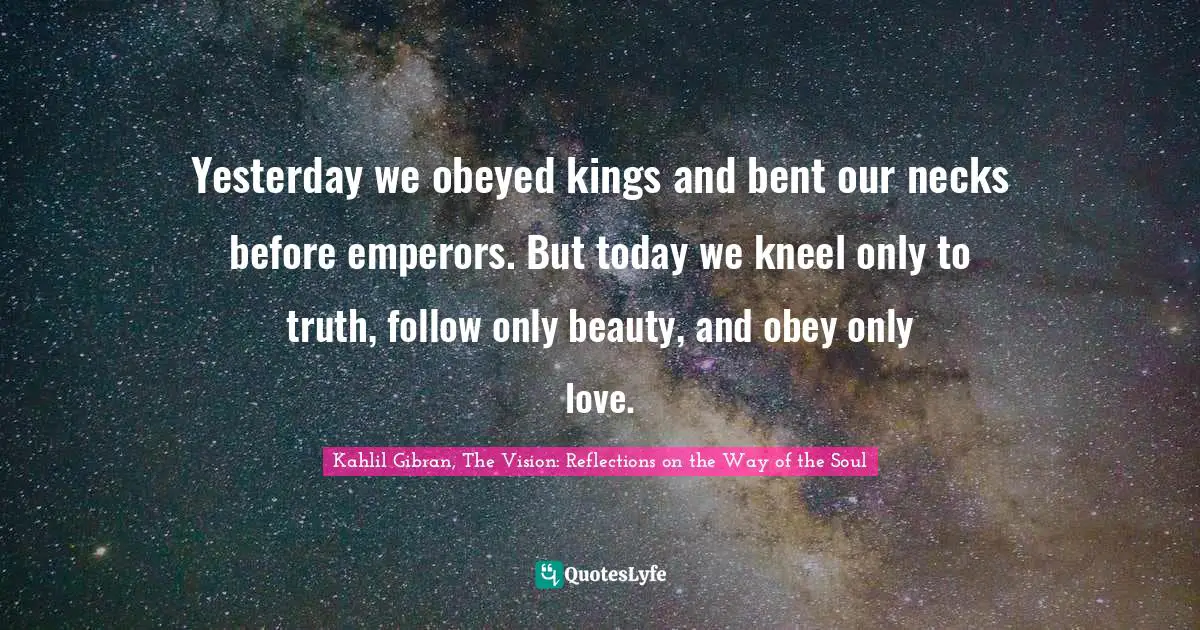 Kahlil Gibran Quotes: "Yesterday we obeyed kings and bent our necks before emperors. But today we kneel only to truth, follow only beauty, and obey only love."