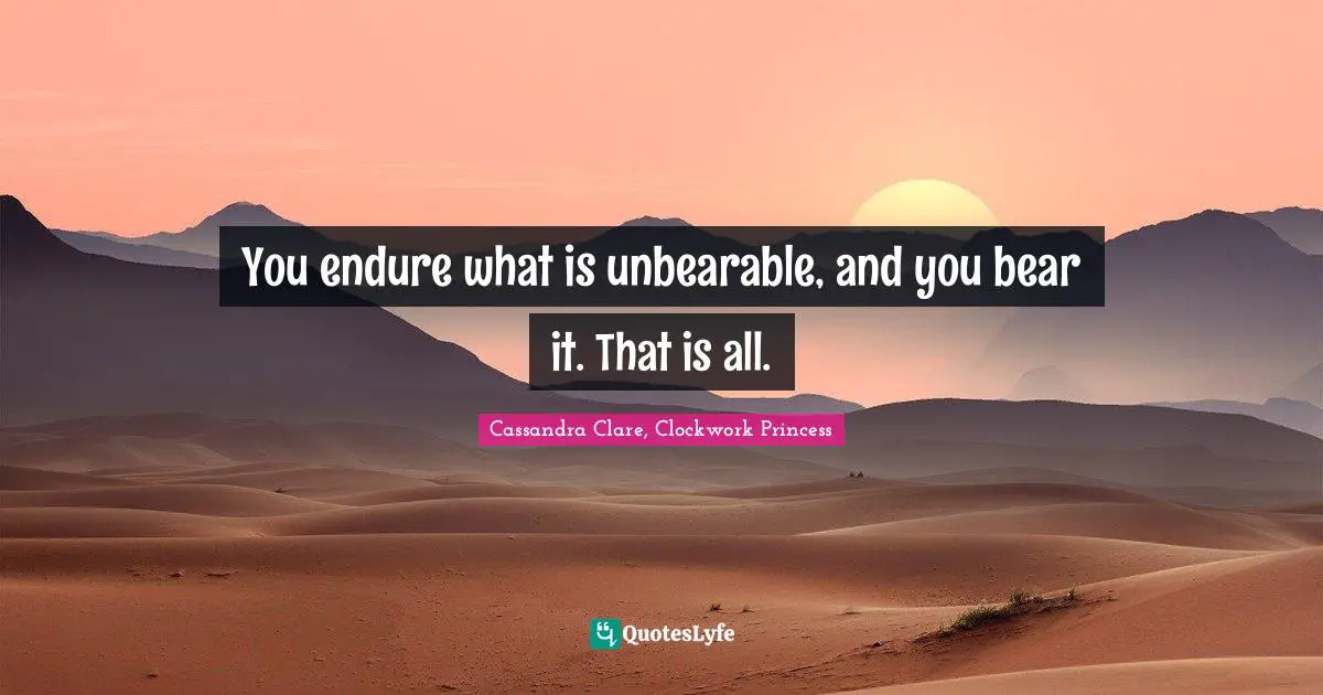 You endure what is unbearable, and you bear it. That is all.