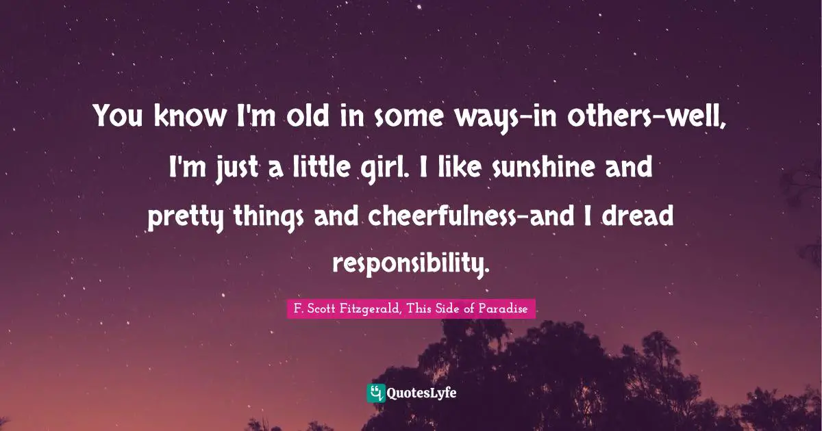 F. Scott Fitzgerald, This Side of Paradise Quotes: You know I'm old in some ways-in others-well, I'm just a little girl. I like sunshine and pretty things and cheerfulness-and I dread responsibility.