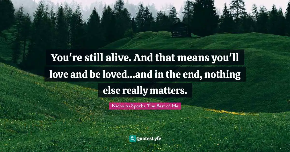 You're still alive. And that means you'll love and be loved...and in the end, nothing else really matters.