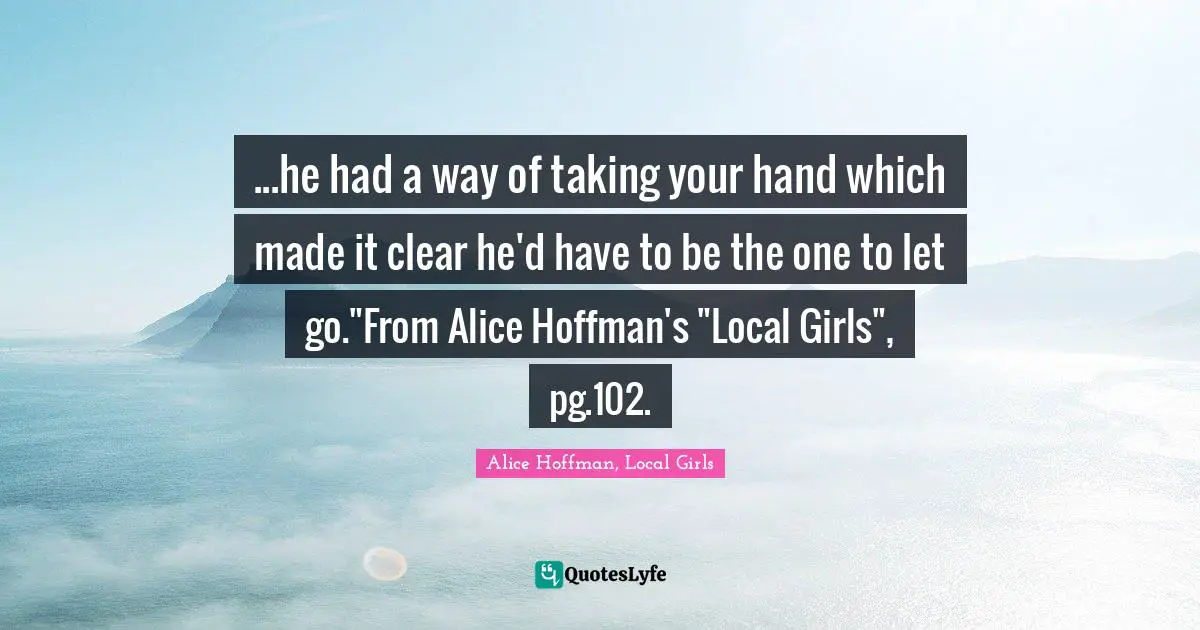 ...he had a way of taking your hand which made it clear he'd have to be the one to let go."From Alice Hoffman's "Local Girls", pg.102.