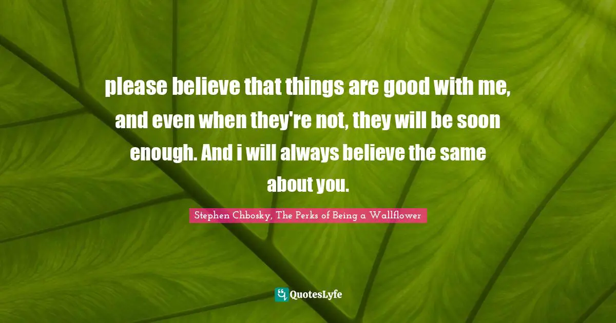 please believe that things are good with me, and even when they're not, they will be soon enough. And i will always believe the same about you.