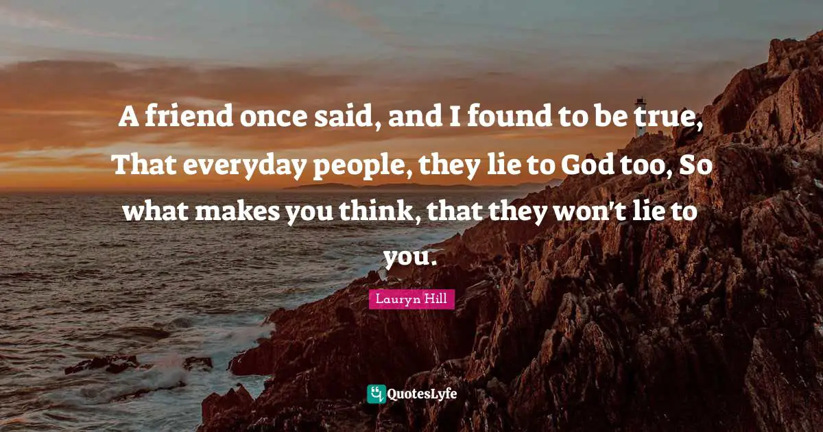 A friend once said, and I found to be true, That everyday people, they lie to God too, So what makes you think, that they won't lie to you.