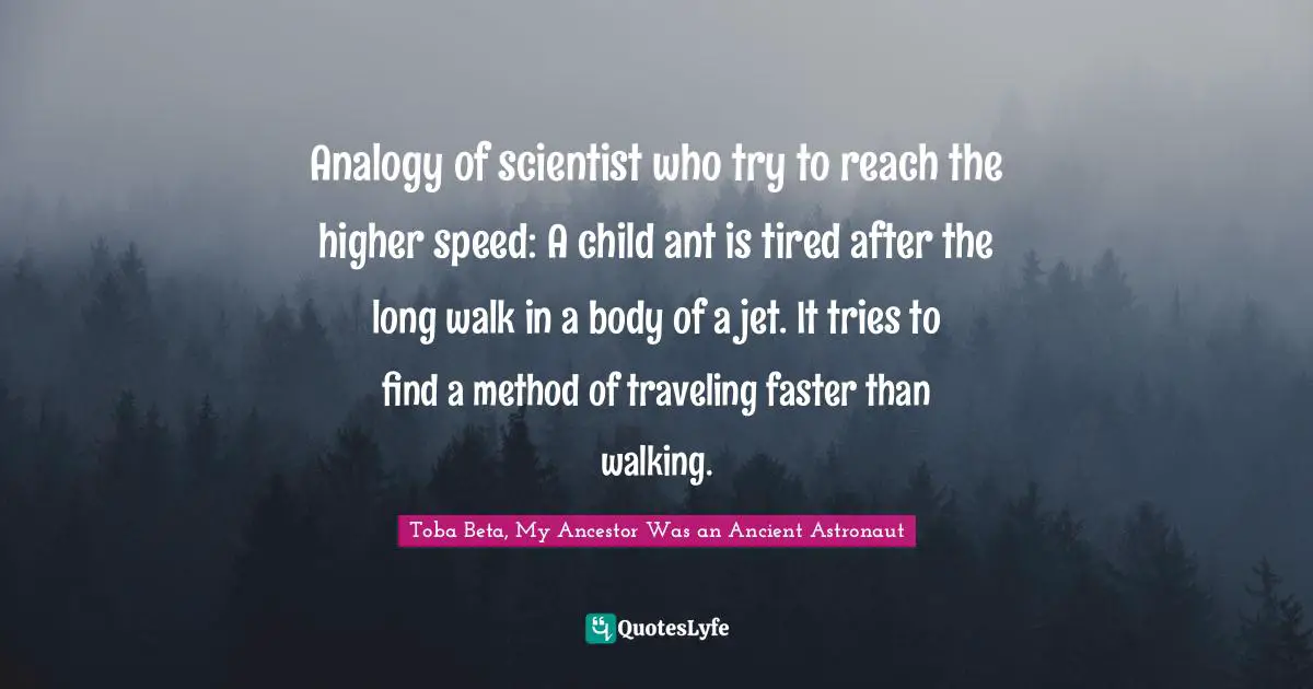 Analogy of scientist who try to reach the higher speed: A child ant is tired after the long walk in a body of a jet. It tries to find a method of traveling faster than walking.