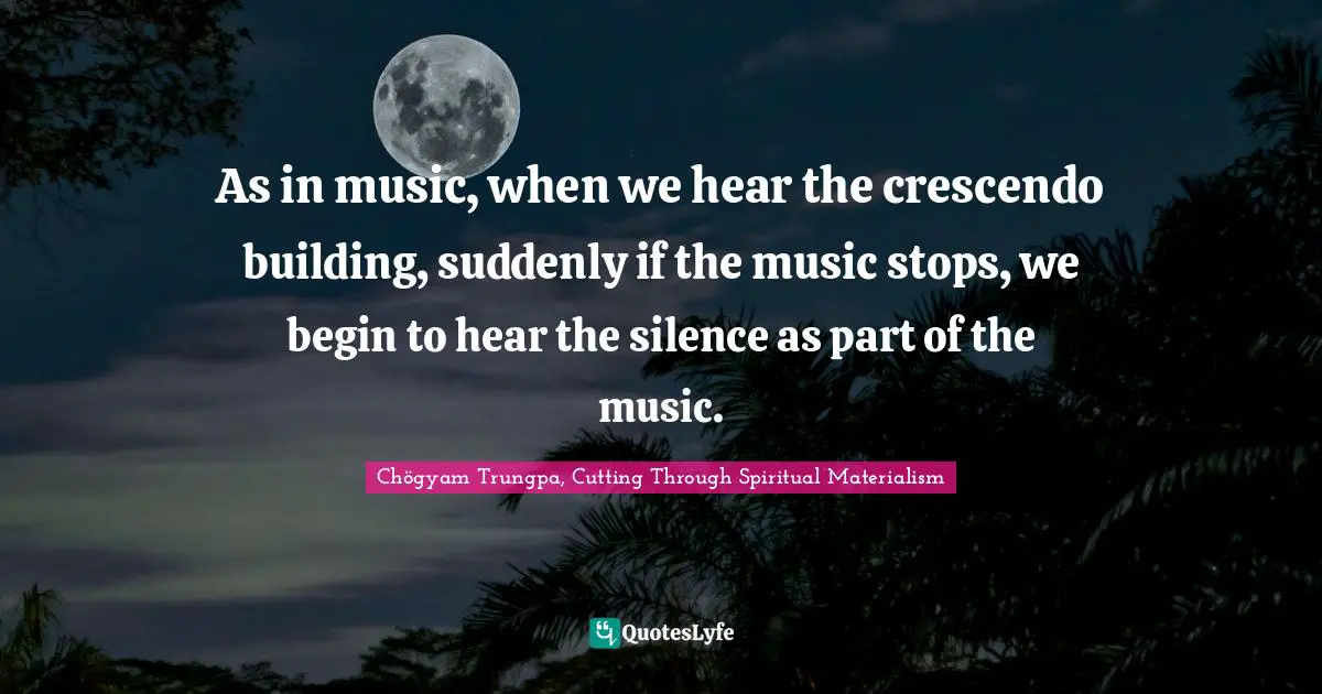As in music, when we hear the crescendo building, suddenly if the music stops, we begin to hear the silence as part of the music.