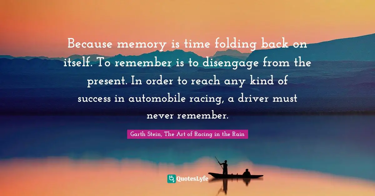 Because memory is time folding back on itself. To remember is to disengage from the present. In order to reach any kind of success in automobile racing, a driver must never remember.