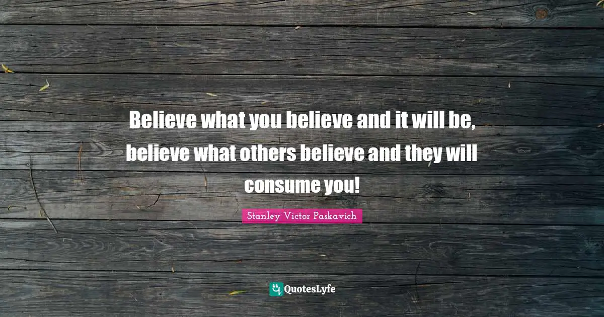 Believe what you believe and it will be, believe what others believe and they will consume you!