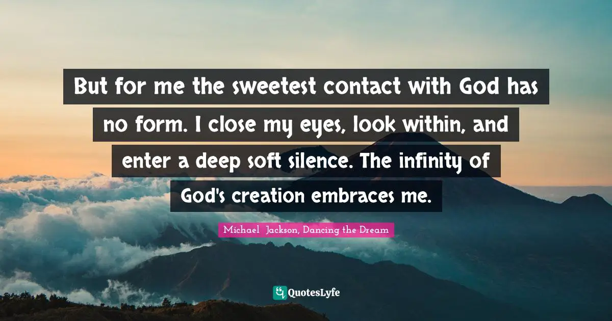 But for me the sweetest contact with God has no form. I close my eyes, look within, and enter a deep soft silence. The infinity of God's creation embraces me.
