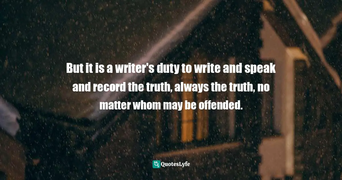 But it is a writer's duty to write and speak and record the truth, always the truth, no matter whom may be offended.