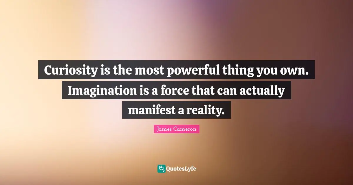 Curiosity is the most powerful thing you own. Imagination is a force that can actually manifest a reality.