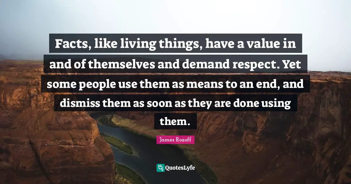 Facts, like living things, have a value in and of themselves and demand respect. Yet some people use them as means to an end, and dismiss them as soon as they are done using them.