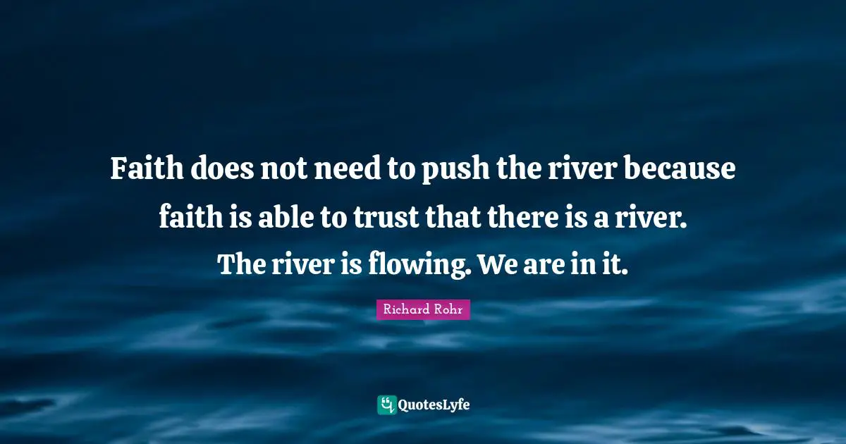 Faith does not need to push the river because faith is able to trust that there is a river. The river is flowing. We are in it.