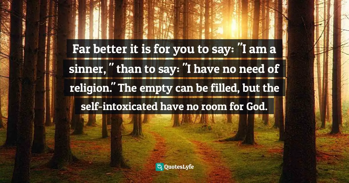 Far better it is for you to say: "I am a sinner, " than to say: "I have no need of religion." The empty can be filled, but the self-intoxicated have no room for God.