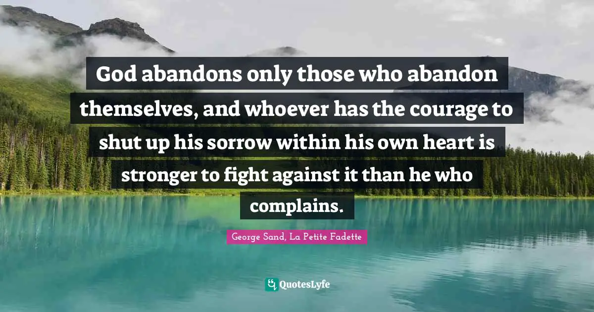 God abandons only those who abandon themselves, and whoever has the courage to shut up his sorrow within his own heart is stronger to fight against it than he who complains.