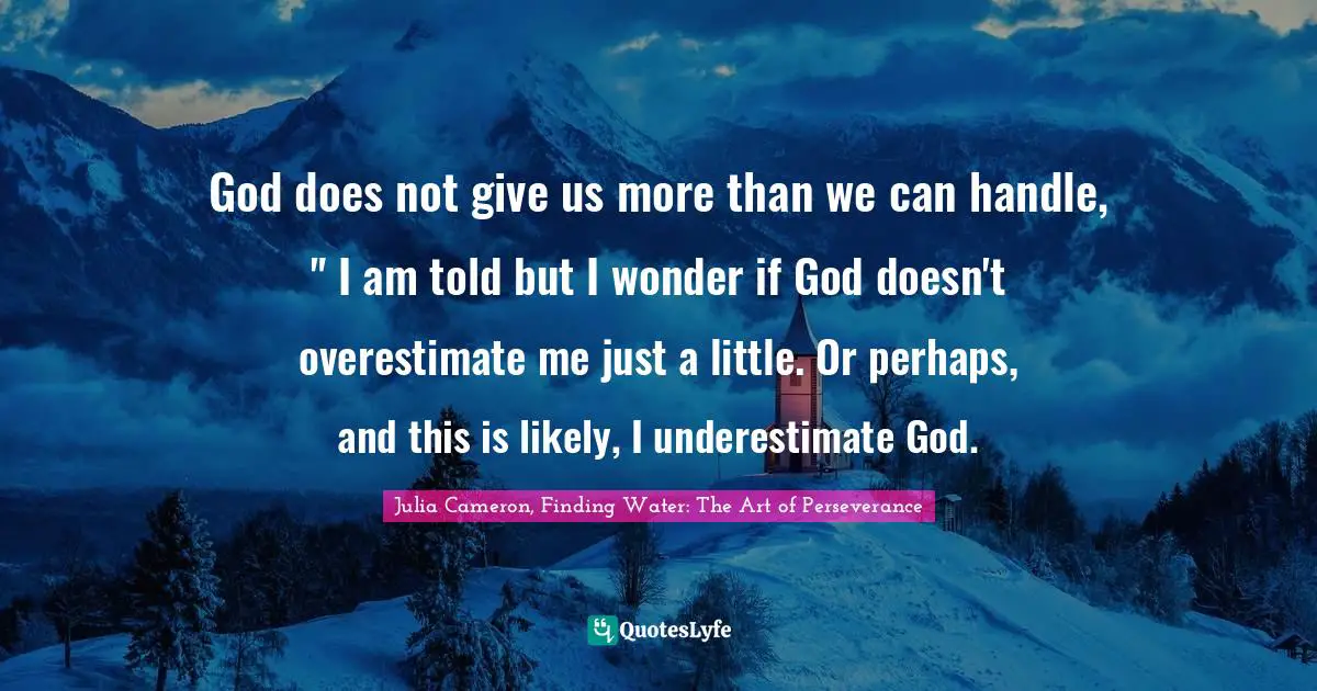 God does not give us more than we can handle, " I am told but I wonder if God doesn't overestimate me just a little. Or perhaps, and this is likely, I underestimate God.